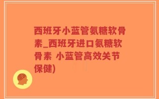 西班牙小蓝管氨糖软骨素_西班牙进口氨糖软骨素 小蓝管高效关节保健)