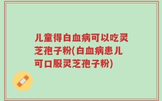 儿童得白血病可以吃灵芝孢子粉(白血病患儿可口服灵芝孢子粉)