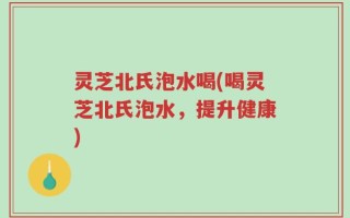 灵芝北氏泡水喝(喝灵芝北氏泡水，提升健康)