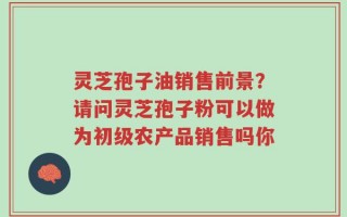 灵芝孢子油销售前景？请问灵芝孢子粉可以做为初级农产品销售吗你