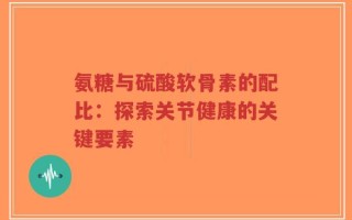 氨糖与硫酸软骨素的配比：探索关节健康的关键要素