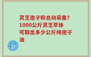 灵芝孢子粉自动采集？1000公斤灵芝萃体可取出多少公斤纯孢子油