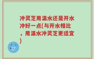冲灵芝用温水还是开水冲好一点(与开水相比，用温水冲灵芝更适宜)
