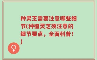 种灵芝需要注意哪些细节(种植灵芝须注意的细节要点，全面科普！)