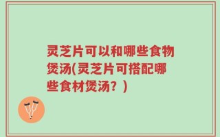 灵芝片可以和哪些食物煲汤(灵芝片可搭配哪些食材煲汤？)