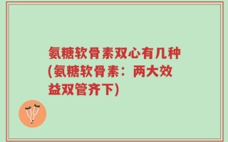 氨糖软骨素双心有几种(氨糖软骨素：两大效益双管齐下)