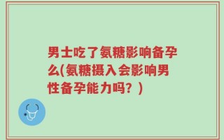 男士吃了氨糖影响备孕么(氨糖摄入会影响男性备孕能力吗？)