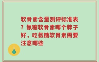 软骨素含量测评标准表？氨糖软骨素哪个牌子好，吃氨糖软骨素需要注意哪些