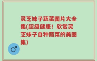 灵芝妹子蔬菜图片大全集(超级健康！欣赏灵芝妹子自种蔬菜的美图集)