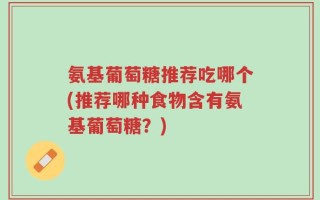 氨基葡萄糖推荐吃哪个(推荐哪种食物含有氨基葡萄糖？)
