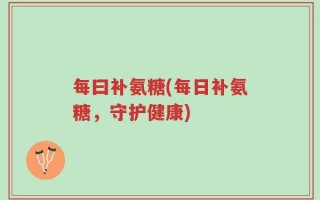 每曰补氨糖(每日补氨糖，守护健康)