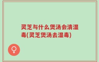 灵芝与什么煲汤会清湿毒(灵芝煲汤去湿毒)