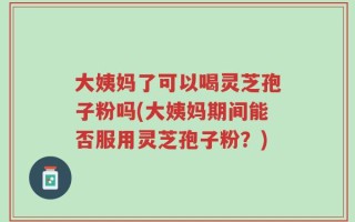 大姨妈了可以喝灵芝孢子粉吗(大姨妈期间能否服用灵芝孢子粉？)