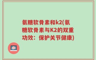 氨糖软骨素和k2(氨糖软骨素与K2的双重功效：保护关节健康)