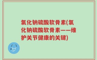 氯化钠硫酸软骨素(氯化钠硫酸软骨素——维护关节健康的关键)