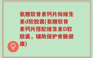 氨糖软骨素钙片和维生素d软胶囊(氨糖软骨素钙片搭配维生素D软胶囊，辅助保护骨骼健康)