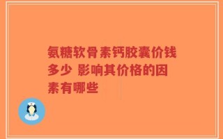 氨糖软骨素钙胶囊价钱多少 影响其价格的因素有哪些