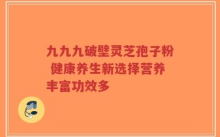九九九破壁灵芝孢子粉 健康养生新选择营养丰富功效多