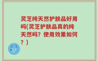 灵芝纯天然护肤品好用吗(灵芝护肤品真的纯天然吗？使用效果如何？)