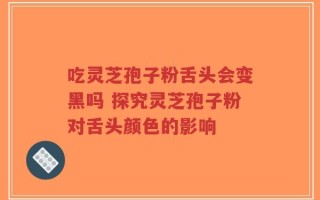 吃灵芝孢子粉舌头会变黑吗 探究灵芝孢子粉对舌头颜色的影响