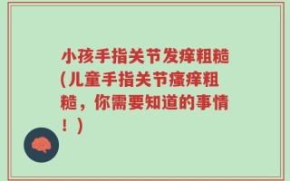 小孩手指关节发痒粗糙(儿童手指关节瘙痒粗糙，你需要知道的事情！)