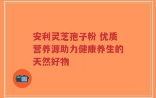 安利灵芝孢子粉 优质营养源助力健康养生的天然好物