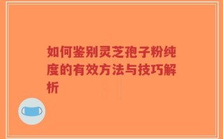 如何鉴别灵芝孢子粉纯度的有效方法与技巧解析