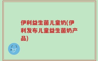 伊利益生菌儿童奶(伊利发布儿童益生菌奶产品)