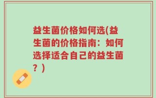 益生菌价格如何选(益生菌的价格指南：如何选择适合自己的益生菌？)