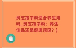 灵芝孢子粉适合养生用吗_灵芝孢子粉：养生佳品还是健康误区？)
