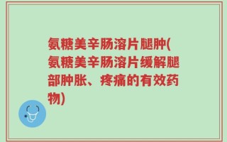 氨糖美辛肠溶片腿肿(氨糖美辛肠溶片缓解腿部肿胀、疼痛的有效药物)