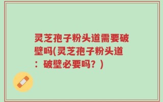 灵芝孢子粉头道需要破壁吗(灵芝孢子粉头道：破壁必要吗？)
