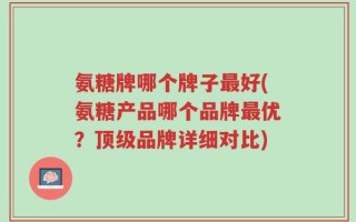 氨糖牌哪个牌子最好(氨糖产品哪个品牌最优？顶级品牌详细对比)