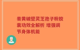 姜黄破壁灵芝孢子粉胶囊功效全解析 增强调节身体机能
