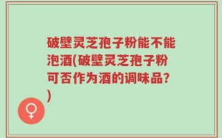 破壁灵芝孢子粉能不能泡酒(破壁灵芝孢子粉可否作为酒的调味品？)
