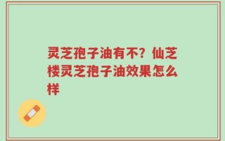 灵芝孢子油有不？仙芝楼灵芝孢子油效果怎么样