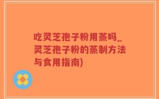 吃灵芝孢子粉用蒸吗_灵芝孢子粉的蒸制方法与食用指南)