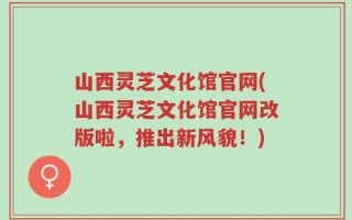 山西灵芝文化馆官网(山西灵芝文化馆官网改版啦，推出新风貌！)