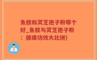 鱼胶和灵芝孢子粉哪个好_鱼胶与灵芝孢子粉：健康功效大比拼)