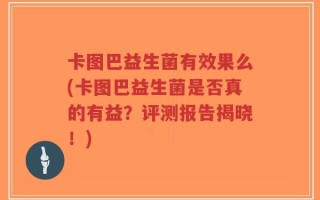 卡图巴益生菌有效果么(卡图巴益生菌是否真的有益？评测报告揭晓！)