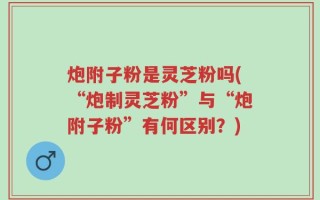 炮附子粉是灵芝粉吗(“炮制灵芝粉”与“炮附子粉”有何区别？)