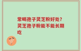 常喝孢子灵芝粉好处？灵芝孢子粉能不能长期吃