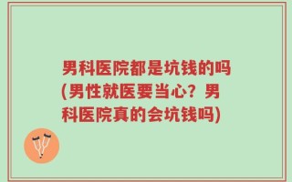 男科医院都是坑钱的吗(男性就医要当心？男科医院真的会坑钱吗)