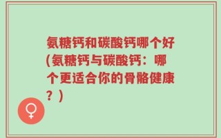氨糖钙和碳酸钙哪个好(氨糖钙与碳酸钙：哪个更适合你的骨骼健康？)