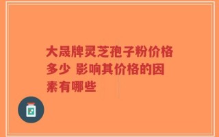 大晟牌灵芝孢子粉价格多少 影响其价格的因素有哪些