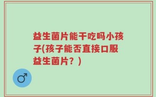 益生菌片能干吃吗小孩子(孩子能否直接口服益生菌片？)