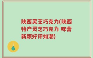 陕西灵芝巧克力(陕西特产灵芝巧克力 味蕾新颖好评如潮)