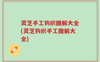 灵芝手工钩织图解大全(灵芝钩织手工图解大全)