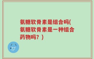 氨糖软骨素是组合吗(氨糖软骨素是一种组合药物吗？)