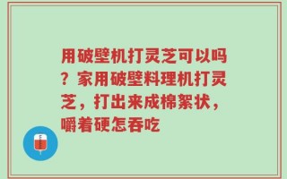 用破壁机打灵芝可以吗？家用破壁料理机打灵芝，打出来成棉絮状，嚼着硬怎吞吃